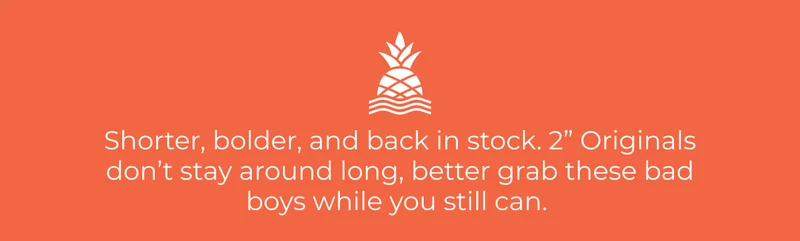 Shorter, bolder, and back in stock. 2” Originals don’t stay around long, better grab these bad boys while you still can.
