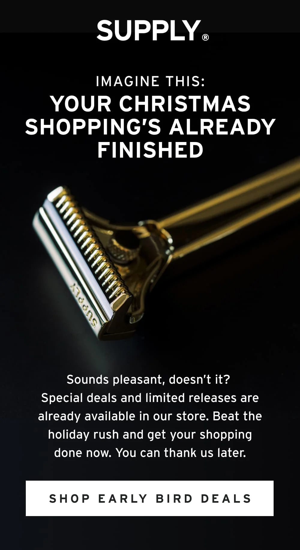 Imagine This: Your Christmas Shopping’s Already Finished.  Sounds pleasant, doesn’t it? Special deals and limited releases are already available in our store. Beat the holiday rush and get your shopping done now. You can thank us later.   [ Shop Early Bird Deals ]