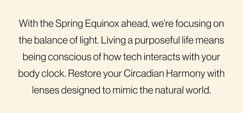 With the Spring Equinox ahead, we’re focusing on the balance of light. Living a purposeful life means being conscious of how tech interacts with your body clock. Restore your Circadian Harmony with lenses designed to mimic the natural world.