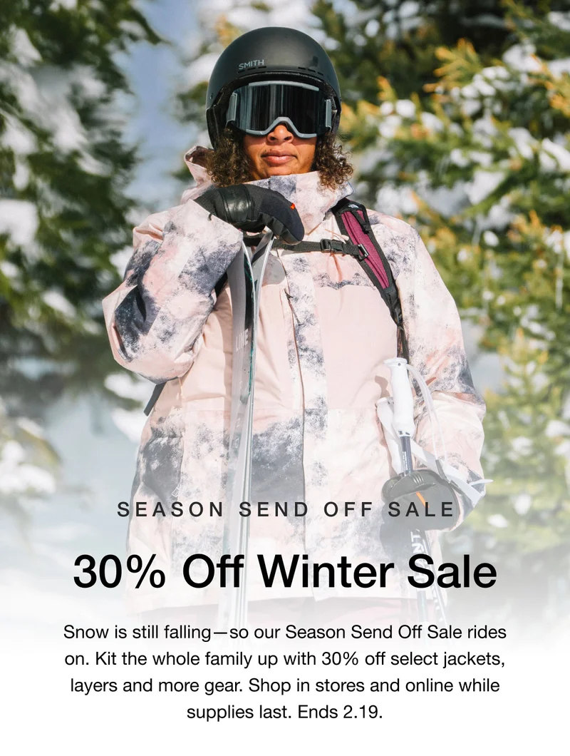 SEASON SEND OFF SALE 30% Off Winter Sale Snow is still falling - so our Season Send Off Sale rides on. Kit the whole family up with 30% off select jackets, layers and more gear. Shop in stores and online while supplies last. Ends 2.19.