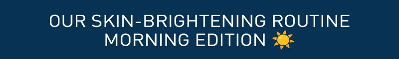 OUR SKIN-BRIGHTENING ROUTINE MORNING EDITION
