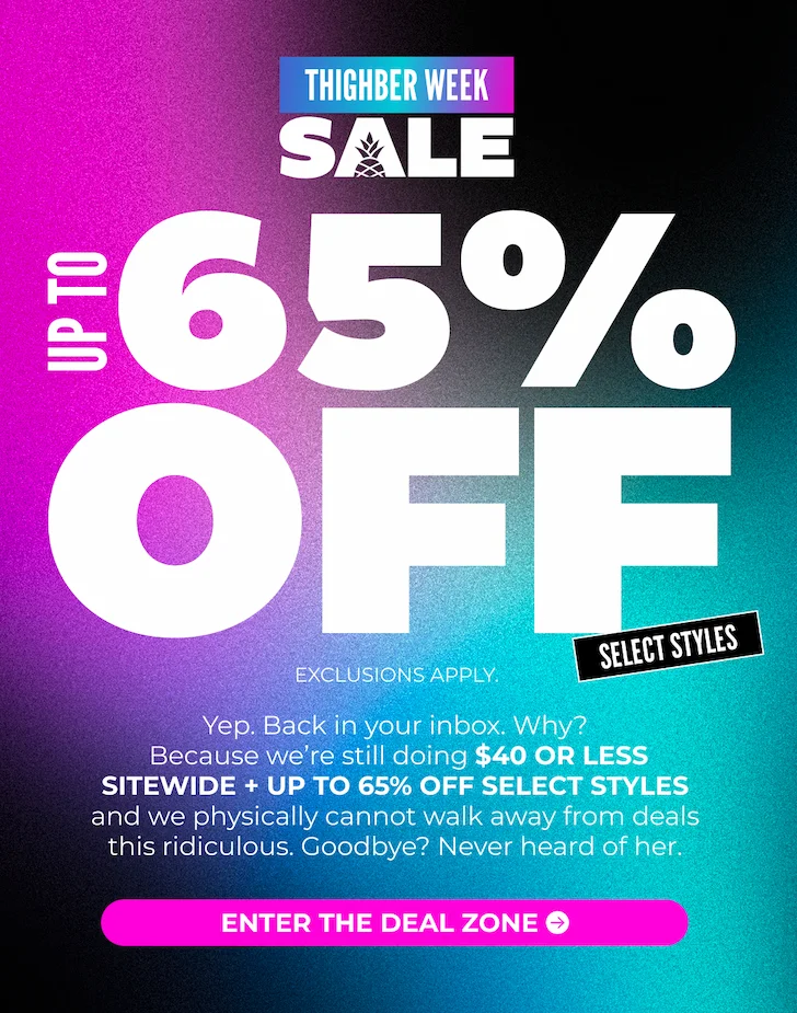 IT'S THIGHBER WEEK: UP TO 65% OFF SELECT STYLES + EVERYTHING IS $40 OR LESS SITEWIDE: Exclusions Apply.