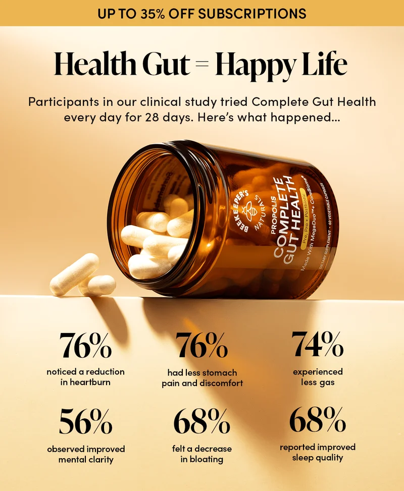 Health Gut = Happy Life         In our clinical study, a group of people tried Complete Gut Health every day for 28 days. Here’s what happened…       76% had less stomach pain and discomfort 76% noticed a reduction in heartburn 74% experienced less gas 68% felt a decrease in bloating 56% observed improved mental clarity 68% reported improved sleep quality