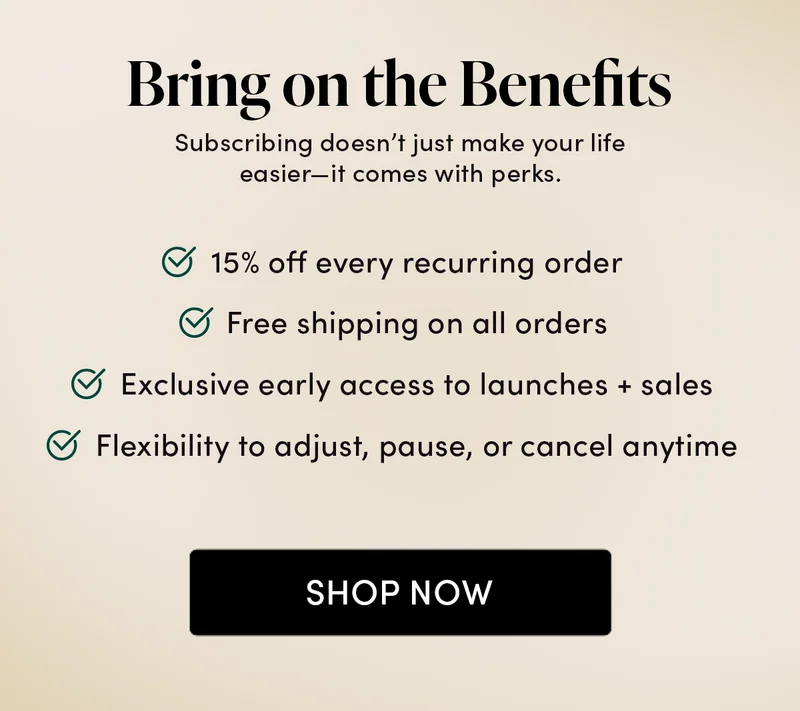Bring on the Benefits        Subscribing doesn’t just make your life easier—it comes with perks.    ✅ 15% off every recurring order  ✅ Free shipping on all orders ✅ Exclusive early access to launches + sales   ✅ Flexibility to adjust, pause, or cancel anytime