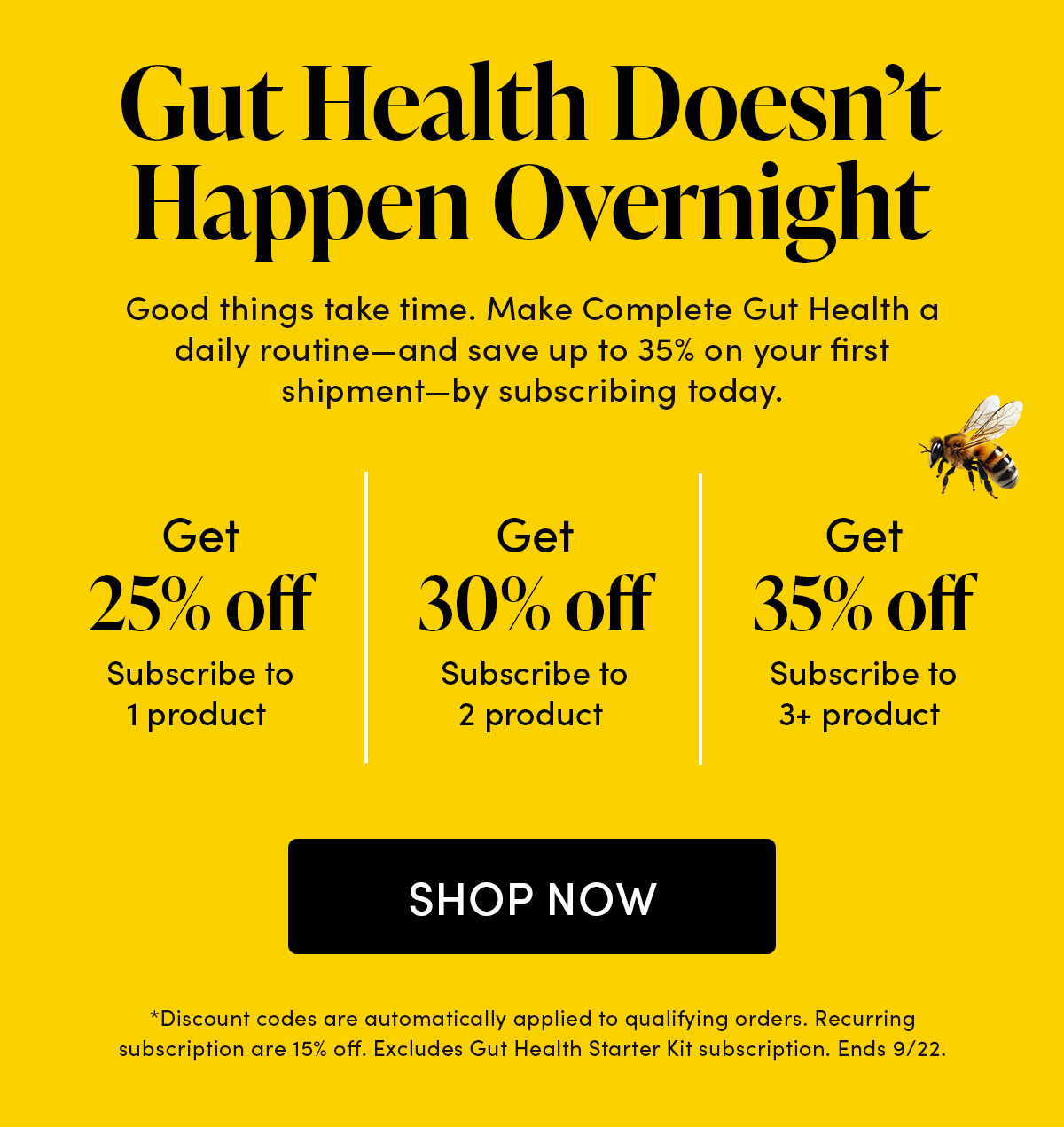 Gut Health Doesn’t Happen Overnight       Good things take time. Make Complete Gut Health a daily routine—and save up to 35% on your first shipment—by subscribing today.       Subscribe to 1 product   Get 25% off   Subscribe to 2 products Get 30% off   Subscribe to 3+ products Get 35% off