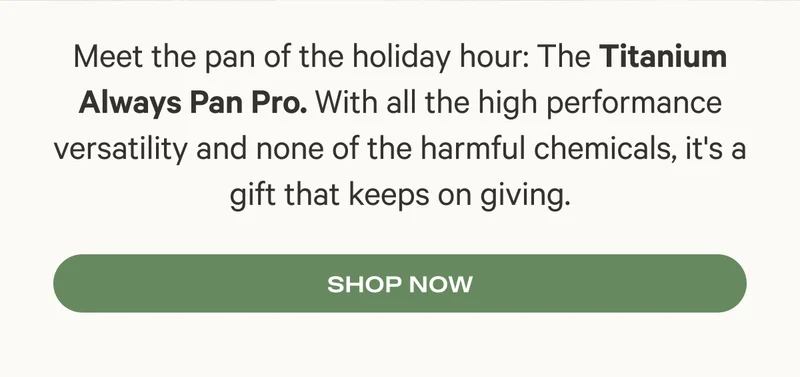Meet the pan of the holiday hour: The Titanium Always Pan Pro. With all the high performance versatility and none of the harmful chemicals, it's a gift that keeps on giving.
