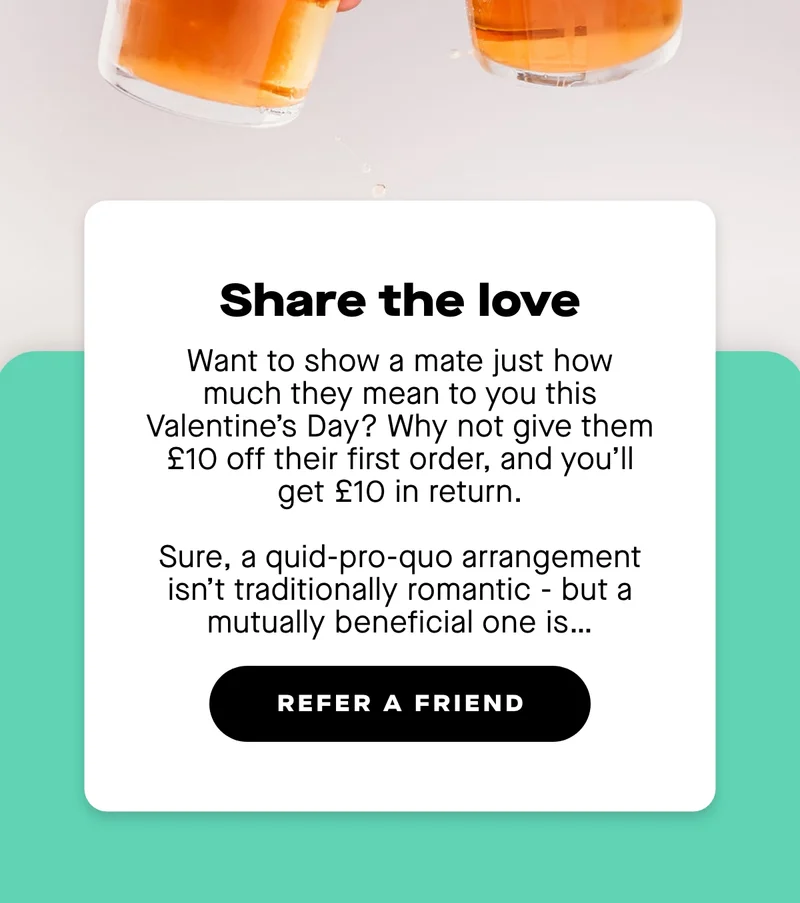 Want to show a mate just how much they mean to you this Valentine’s Day? Why not give them £10 off their first order, and you’ll get £10 in return. Sure, a quid-pro-quo arrangement isn’t traditionally romantic - but a mutually beneficial one is…