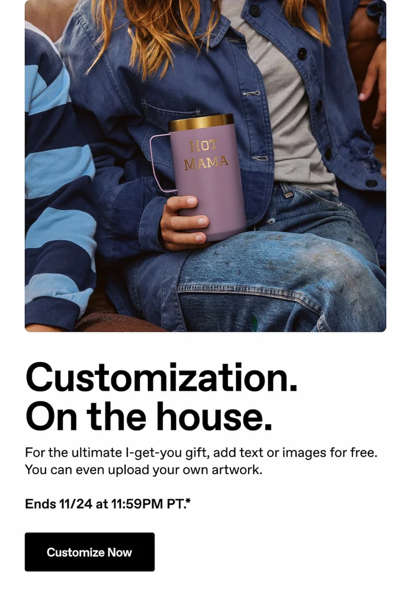 Customization. On the house. For the ultimate I-get-you gift, add text or images for free. You can even upload your own artwork. Ends 11/24 at 11:59PM PT.* Customize Now.