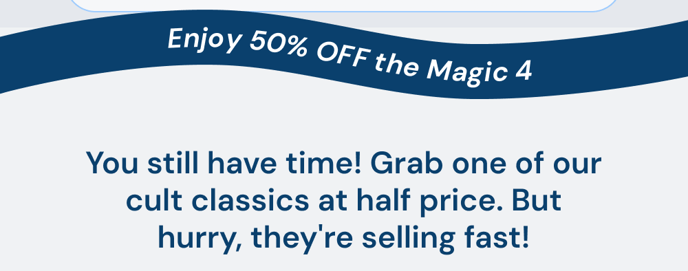 Enjoy 50% off the Magic 4. You still have time! Grab one of our cult classics at half price. But hurry, they're selling fast!