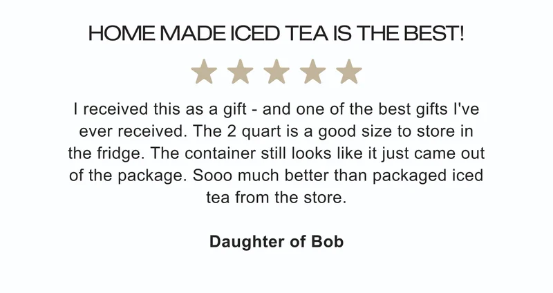 Home Made Iced Tea Is The Best! ★★★★★ | I received this as a gift – and one of the best gifts I've ever received. The 2 quart is a good size to store in the fridge. The container still looks like it just came out of the package. Sooo much better than packaged iced tea from the store. | Daughter of Bob