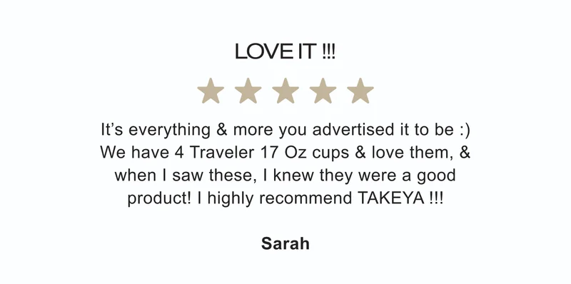 LOVE IT !!! ★★★★★ | It’s everything & more you advertised it to be :) We have 4 Traveler 17 Oz cups & love them, & when I saw these, I knew they were a good product! I highly recommend TAKEYA !!! | Sarah