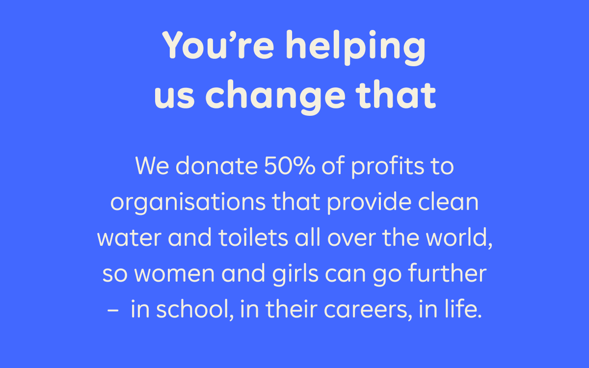 You're helping us change that   We donate 50% of profits to organisations that provide clean water and toilets all over the world, so women and girls can go further –  in school, in their careers, in life.