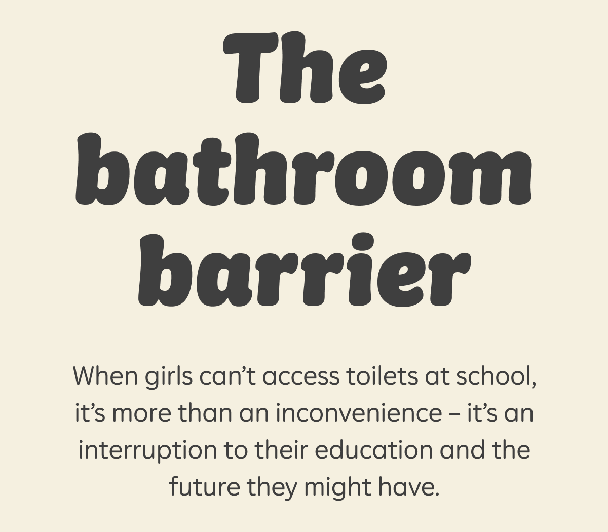 The bathroom barrier  When girls can’t access toilets at school, it’s more than an inconvenience - it’s an interruption to their education and the future they might have.
