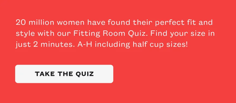 20 million women have found their perfect fit and style with our Fitting Room quiz. Find your size in just 2 minutes. A-H including half cup sizes!