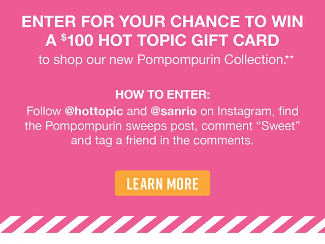 Enter For Your Chance to Win a $100 Hot Topic Gift Card to shop our new Pompompurin Collection. How to Enter Follow hottopic and sanrio on Instagram, find the Pompompurin sweeps post, comment Sweet and tag a friend in the comments. Learn More