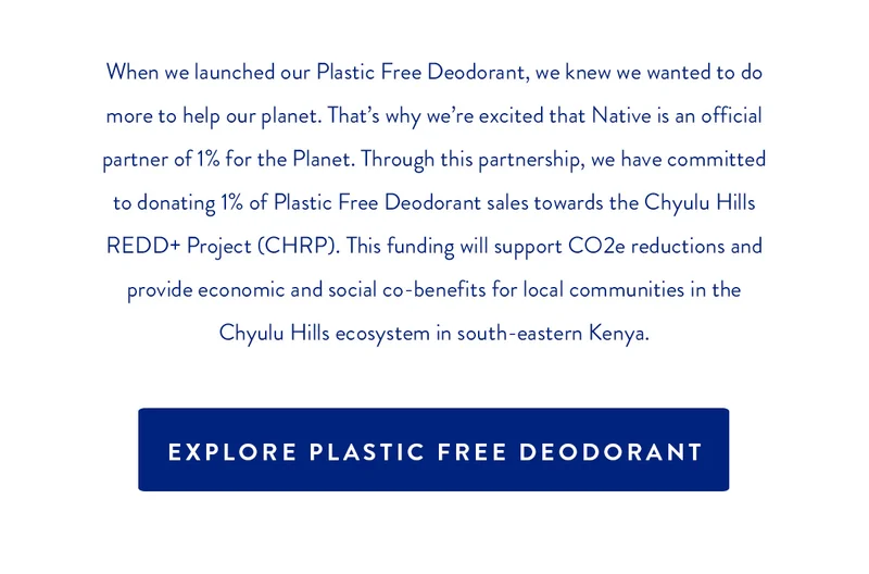 When we launched our Plastic Free Deodorant, we knew we wanted to do more to help our planet. That's why we're excited that Native is an official partner of 1% for the Planet. Through this partnership, we have committed to donating 1% of Plastic Free Deodorant sales towards The Chyulu Hills REDD+ Project (CHRP). This funding will support CO2e reductions and provide economic and social co-benefits for local communities in the Chyulu Hills ecosystem in south-eastern Kenya. | Explore Plastic Free Deodorant