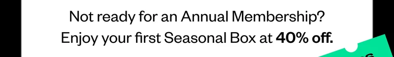 Not ready for an Annual Membership? Enjoy your first Seasonal Box at 40% off.