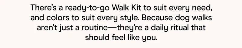There's a ready-to-go Walk Kit to suit every need, and colors to suit every style. Because dog walks aren't just a routine—they're a daily ritual that should feel like you.