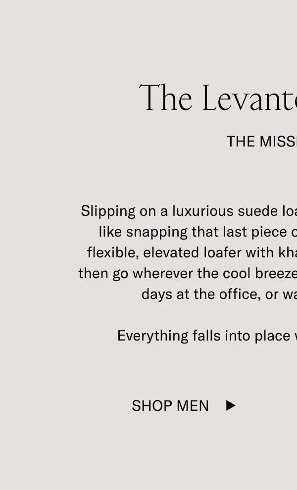 Slipping on a luxurious suede loafer like the Levanto in Tartufo is like snapping that last piece of a puzzle into place. Pair this flexible, elevated loafer with khakis, jeans, or brown slacks and then go wherever the cool breeze takes you—autumn date nights, days at the office, or walks in the countryside.