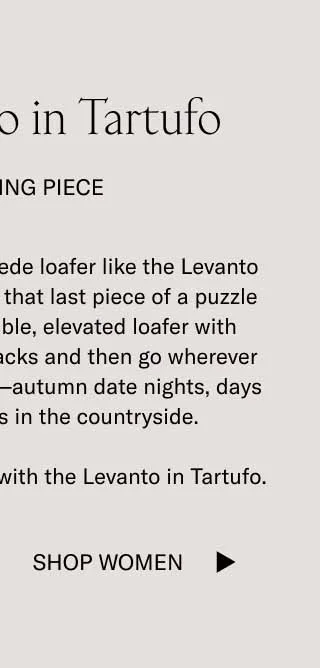 Slipping on a luxurious suede loafer like the Levanto in Tartufo is like snapping that last piece of a puzzle into place. Pair this flexible, elevated loafer with khakis, jeans, or brown slacks and then go wherever the cool breeze takes you—autumn date nights, days at the office, or walks in the countryside.