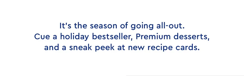 It's the season of going all out. Cue a holiday bestseller, Premium desserts, and a sneak peek at new recipe cards.