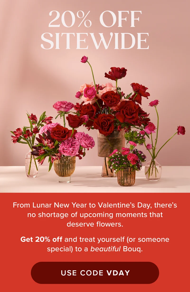 20% OFF SITEWIDE! From Lunar New Year to Valentine's Day, there's no shortage of upcoming moments that deserve flowers.  Get 20% off and treat yourself (or someone special) to a beautiful Bouq. USE CODE VDAY