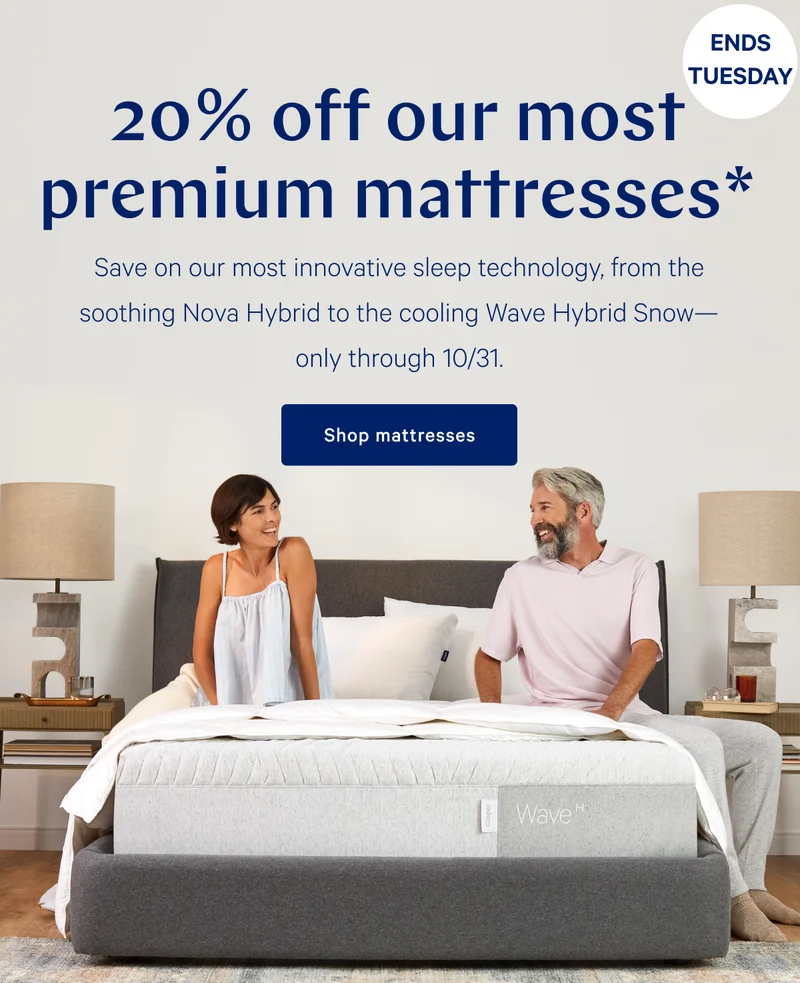 [ENDS TUESDAY] >> 20% off our most premium mattresses >> Save on our most innovative sleep technology, from the soothing Nova Hybrid to the cooling Wave Hybrid Snow---only through 10/31 >> Shop mattresses >>