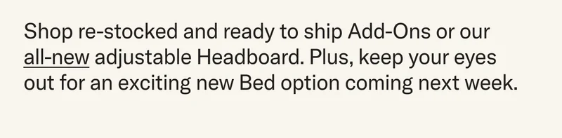 Shop re-stocked and ready to ship Add-Ons or our  all-new adjustable Headboard. Plus, keep your eyes out for an exciting new Bed option coming next week.