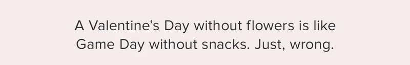 A Valentine's Day without flowers is like Game Day without snacks, Just, wrong.