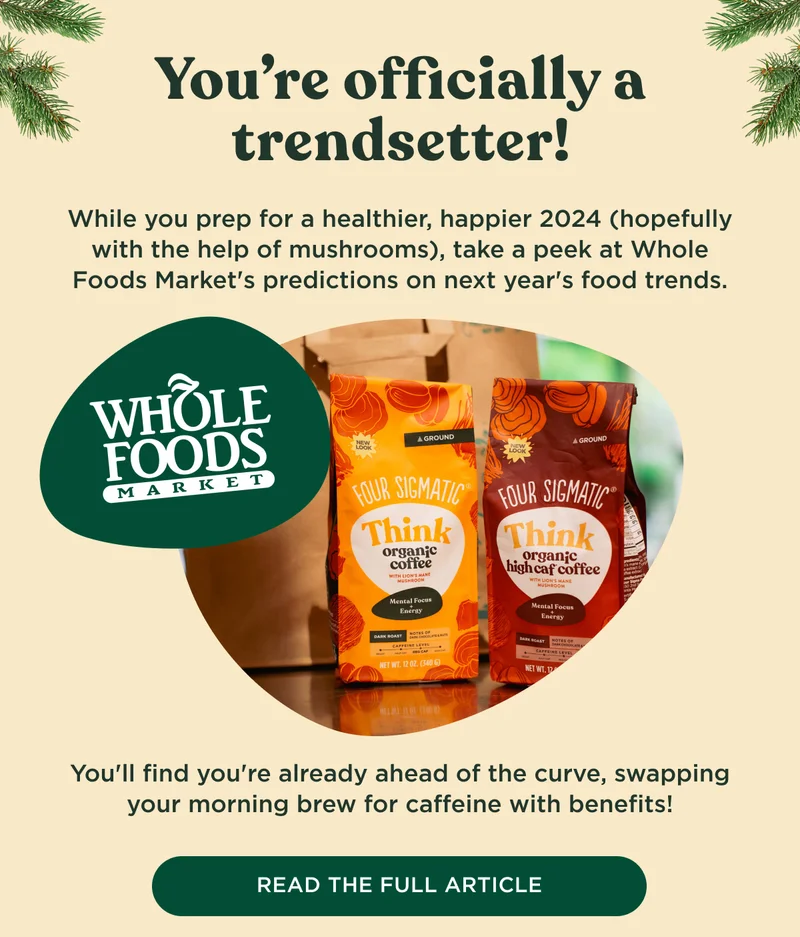 You're officially a trendsetter! While you prep for a healthier, happier 2024 (hopefully with the help of mushrooms), take a peek at Whole Foods Market's predictions on next year's food trends. You'll find you're already ahead of the curve, swapping your morning brew for caffeine with benefits! - READ THE FULL ARTICLE