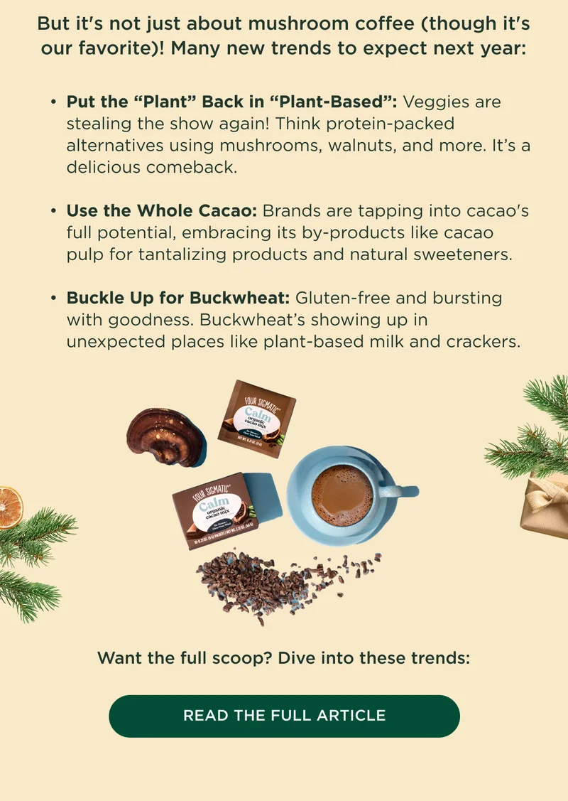 But it's not just about mushroom coffee (though it's our favorite)! Many new trends to expect next year: Put the “Plant” Back in “Plant-Based”: Veggies are stealing the show again! Think protein-packed alternatives using mushrooms, walnuts, and more. It’s a delicious comeback.  Use the Whole Cacao: Brands are tapping into cacao's full potential, embracing its by-products like cacao pulp for tantalizing products and natural sweeteners.  Buckle Up for Buckwheat: Gluten-free and bursting with goodness. Buckwheat’s showing up in unexpected places like plant-based milk and crackers. Want the full scoop? Dive into these trends: - READ THE FULL ARTICLE