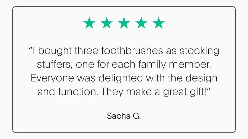 “I bought three toothbrushes as stocking stuffers, one for each family member. Everyone was delighted with the design and function. They make a great gift!” - Sacha G