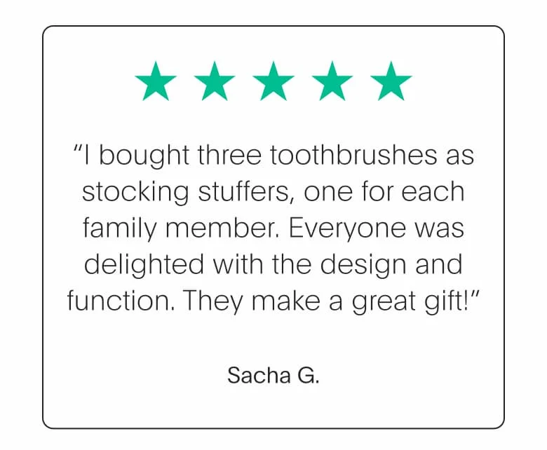 “I bought three toothbrushes as stocking stuffers, one for each family member. Everyone was delighted with the design and function. They make a great gift!” - Sacha G