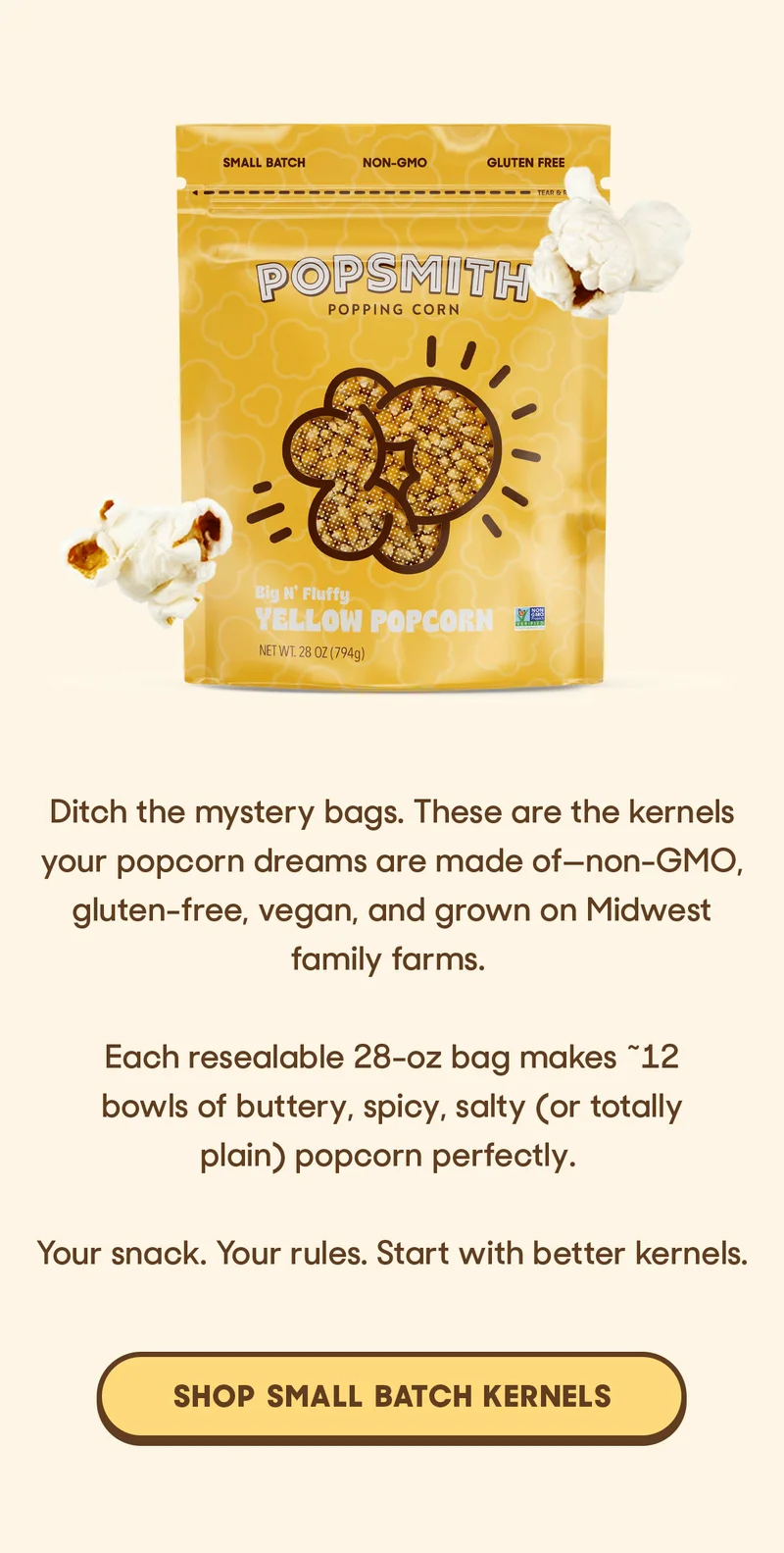 Ditch the mystery bags. These are the kernels your popcorn dreams are made of—non-GMO, gluten-free, vegan, and grown on Midwest family farms.   Each resealable 28-oz bag makes ~12 bowls of buttery, spicy, salty (or totally plain) popcorn perfectly.   Your snack. Your rules. Start with better kernels. SHOP SMALL BATCH KERNELS
