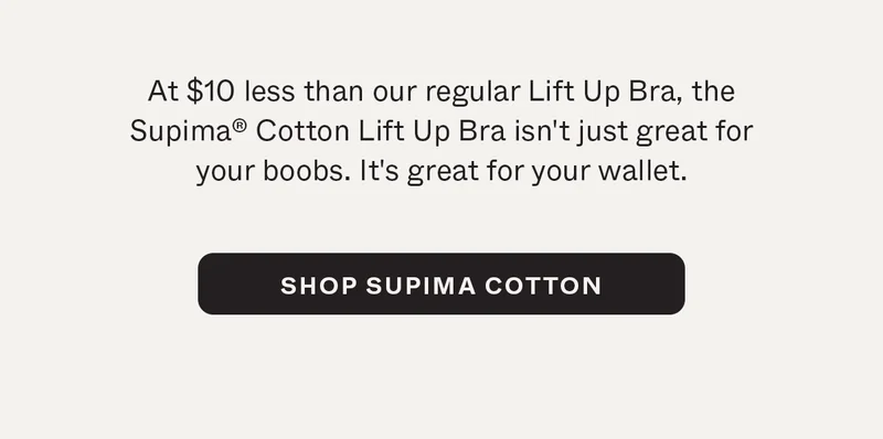 At $10 less than our regular Lift Up Bra, the Supima Cotton Lift Up Bra isn't just great for your boobs. It's great for your wallet.