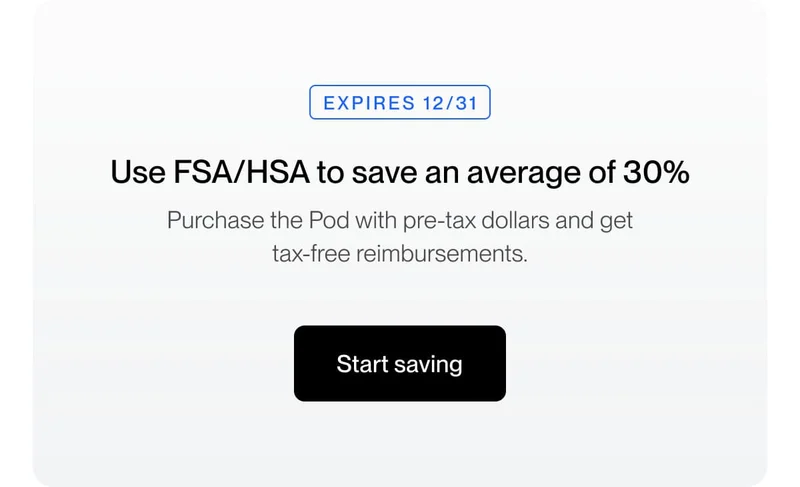Use FSA/HSA to save an average of 30% Purchase the Pod with pre-tax dollars and get tax-free reimbursements.