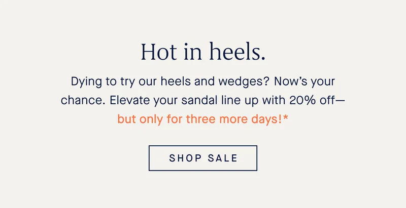 Hot in heels. Dying to try our heels and wedges? Now’s your chance. Elevate your sandal line up with 20% off—but only for three more days!* SHOP SALE