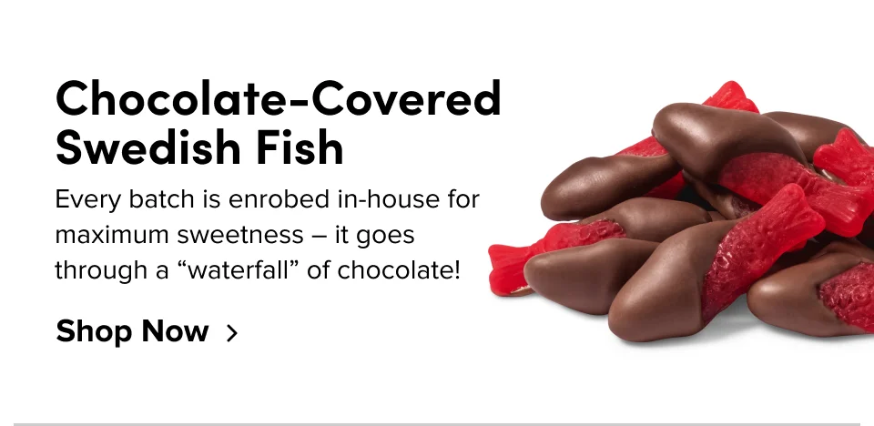 Chocolate-Covered Swedish Fish Every batch is enrobed in-house for maximum sweetness – it goes through a “waterfall” of chocolate! Shop Now
