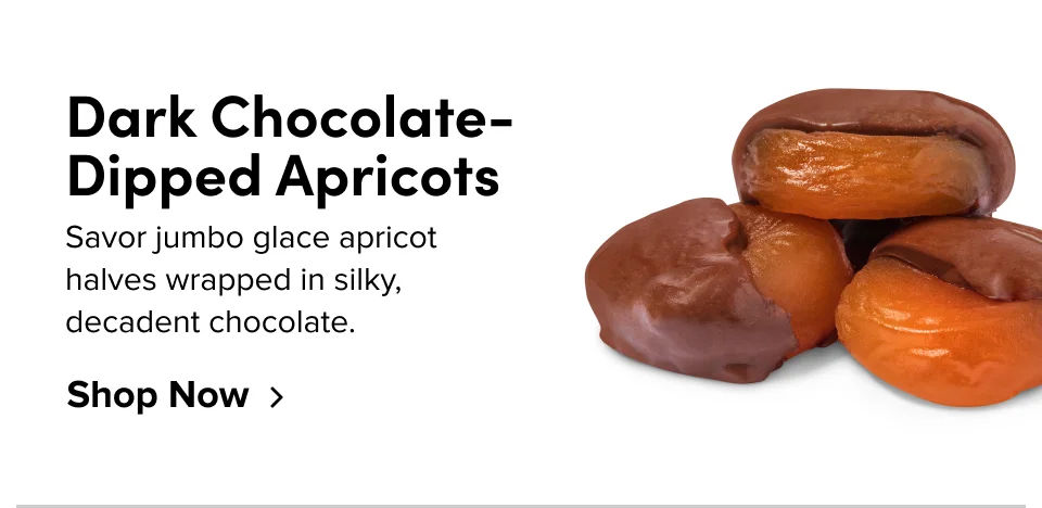Dark Chocolate- Dipped Apricots Savor jumbo glace apricot  halves wrapped in silky, decadent chocolate. Shop Now
