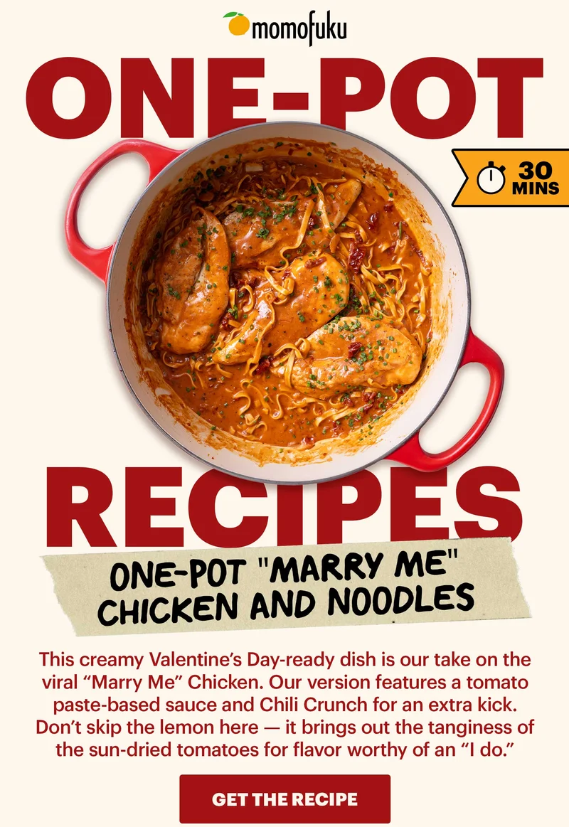 ONE-POT RECIPES. 30 MINS. ONE-POT "MARRY ME" CHICKEN AND NOODLES. This creamy Valentine’s Day-ready dish is our take on the viral “Marry Me” Chicken. Our version features a tomato paste-based sauce and Chili Crunch for an extra kick. Don’t skip the lemon here — it brings out the tanginess of the sun-dried tomatoes for flavor worthy of an “I do.” GET THE RECIPE