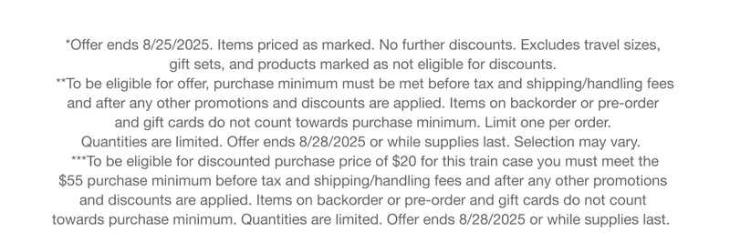 *Offer ends 8/25/2025. Items priced as marked. No further discounts. Excludes travel sizes, gift sets, and products marked as not eligible for discounts. | **To be eligible for offer, purchase minimum must be met before tax and shipping/handling fees and after any other promotions and discounts are applied. Items on backorder or pre-order and gift cards do not count towards purchase minimum. Limit one per order. Quantities are limited. Offer ends 8/28/2025 or while supplies last. Selection may vary. | ***To be eligible for discounted purchase price of $20 for this train case you must meet the $55 purchase minimum before tax and shipping/handling fees and after any other promotions and discounts are applied. Items on backorder or pre-order and gift cards do not count towards purchase minimum. Quantities are limited. Offer ends 8/28/2025 or while supplies last.