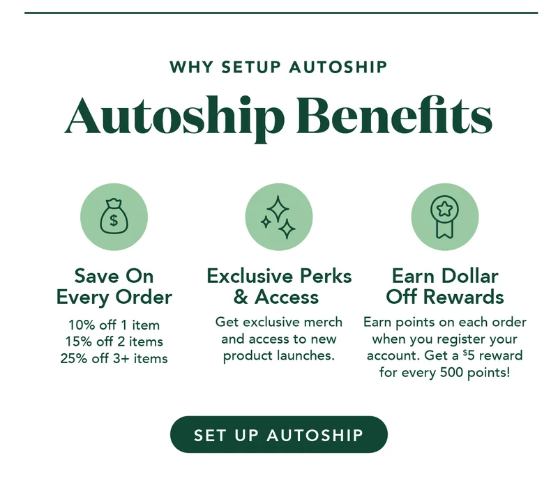Why set up autoship? Save on every order, get exclusive perks and access, and earn dollar-off rewards!
