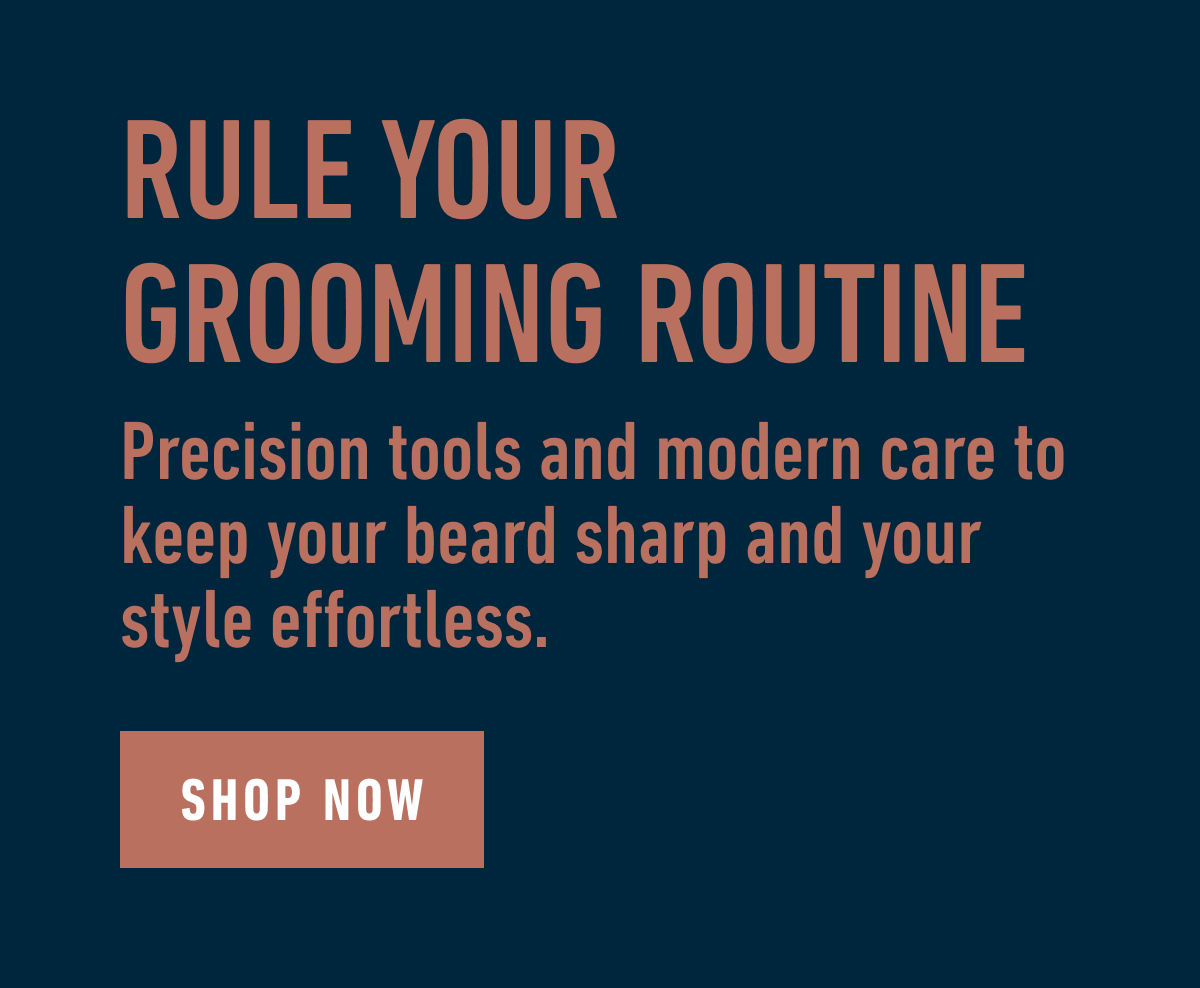RULE YOUR GROOMING ROUTINE. Precision tools and modern care to keep your beard sharp and your style effortless. SHOP NOW