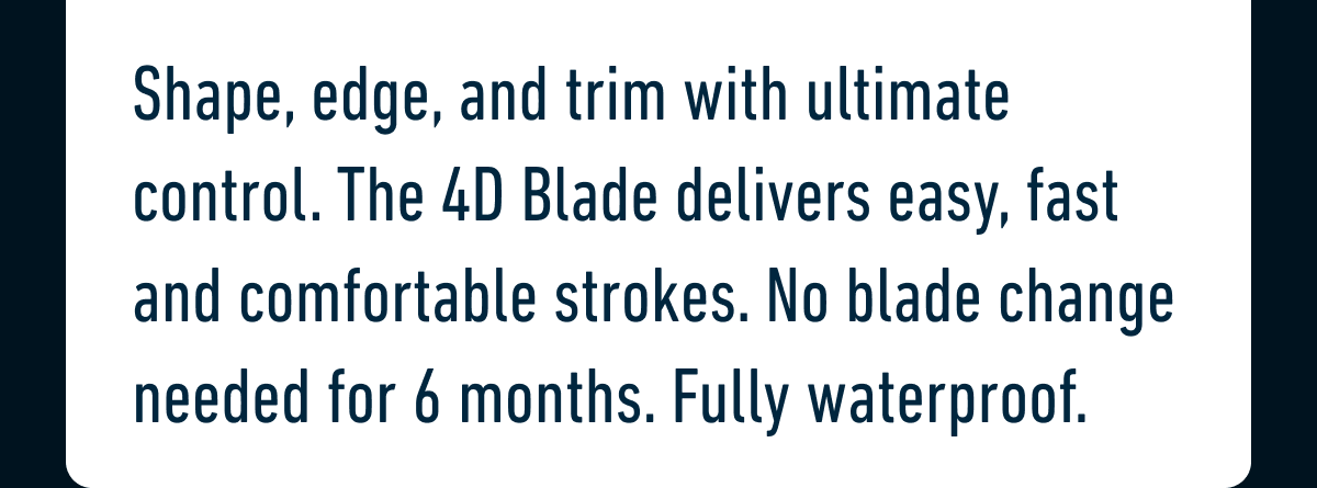 Shape, edge, and trim with ultimate control. The 4D Blade delivers easy, fast and comfortable strokes. No blade change needed for 6 months. Fully waterproof.