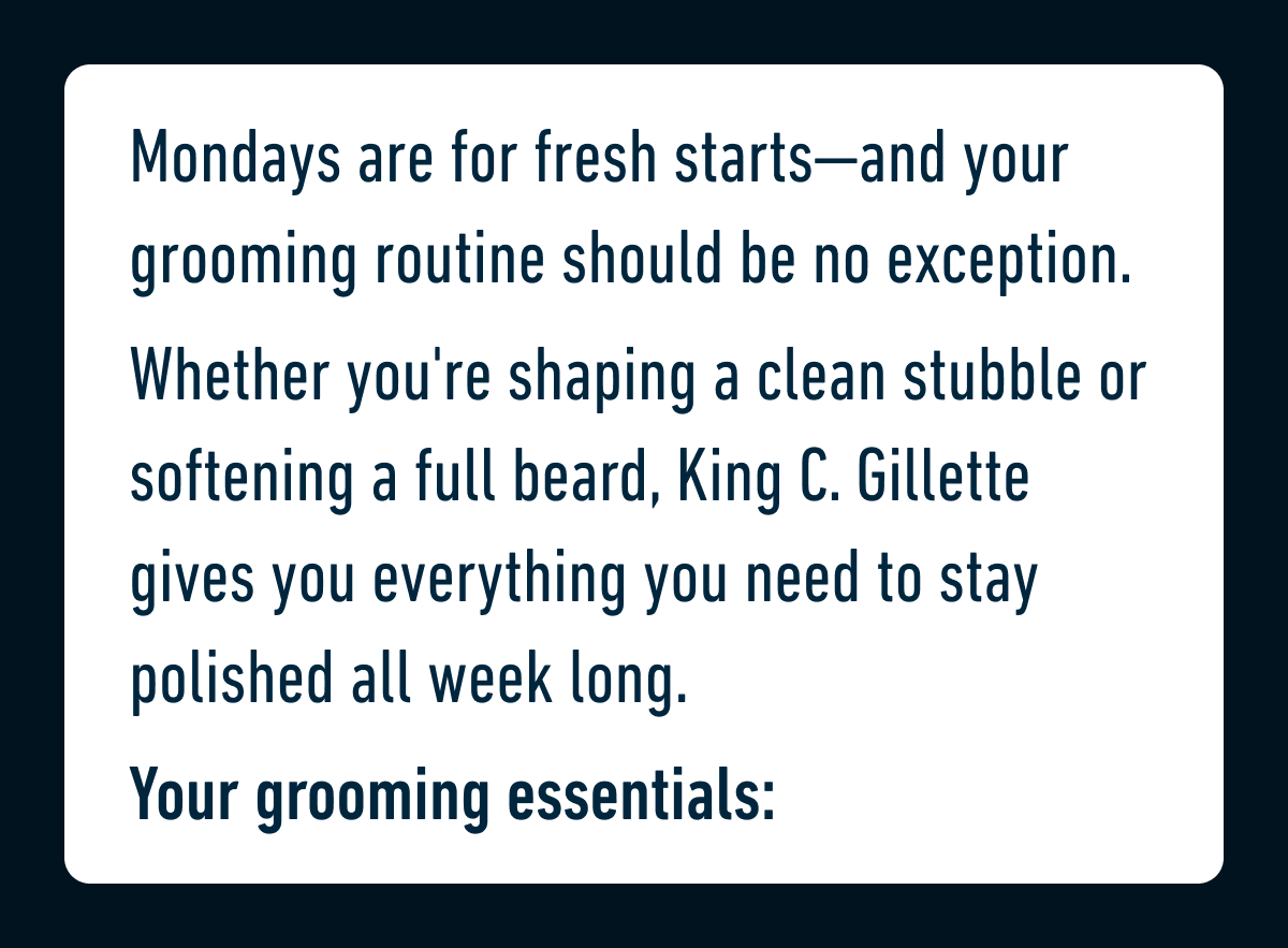 Mondays are for fresh starts—and your grooming routine should be no exception. Whether you're shaping a clean stubble or softening a full beard, King C. Gillette gives you everything you need to stay polished all week long. Your grooming essentials: