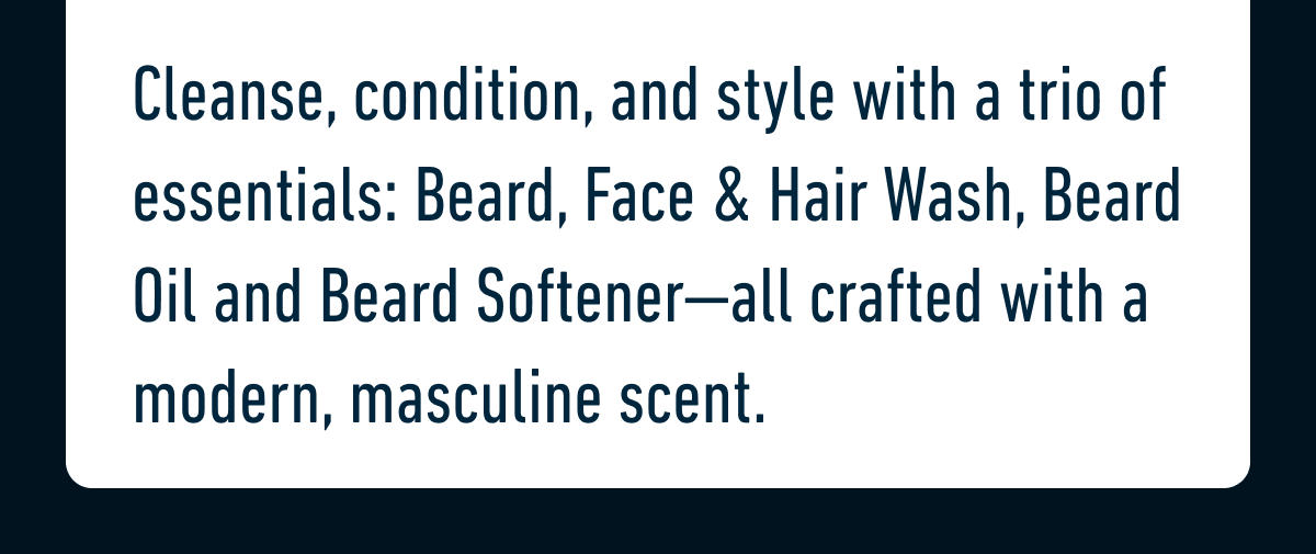 Cleanse, condition, and style with a trio of essentials: Beard, Face & Hair Wash, Beard Oil and Beard Softener—all crafted with a modern, masculine scent.