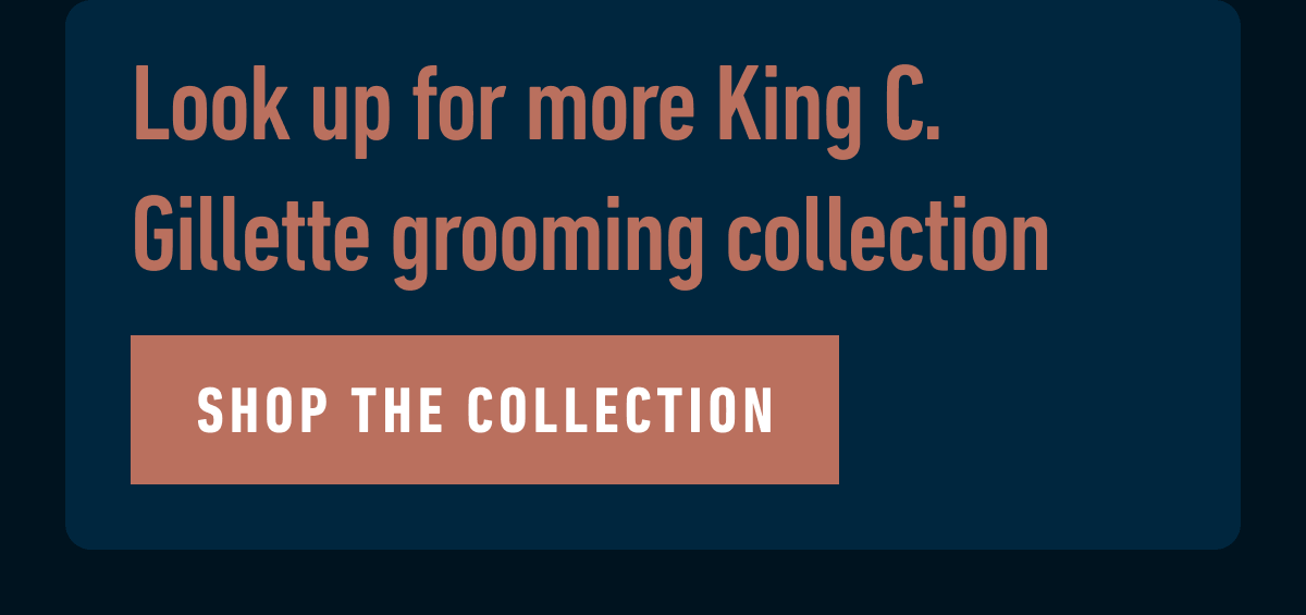 Look up for more King C. Gillette grooming collection. SHOP THE COLLECTION