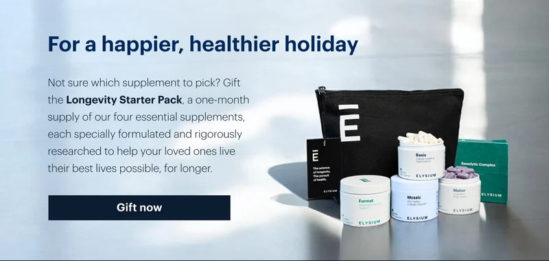 For a happier, healthier holiday | Not sure which supplement to pick? Gift the Longevity Starter Pack, a one-month supply of our four essential supplements, each specially formulated and rigorously researched to help your loved ones live their best lives possible, for longer. | Gift now