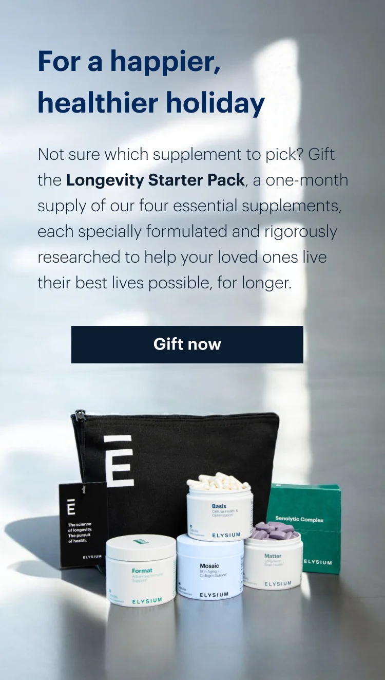 For a happier, healthier holiday | Not sure which supplement to pick? Gift the Longevity Starter Pack, a one-month supply of our four essential supplements, each specially formulated and rigorously researched to help your loved ones live their best lives possible, for longer. | Gift now