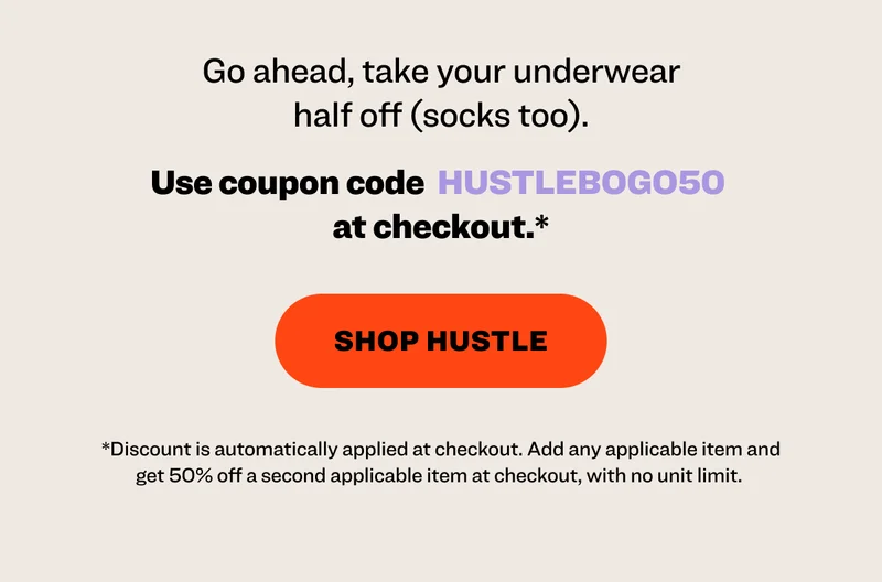 Go ahead, take your underwear half off (socks too). Use coupon code&nbsp; HUSTLEBOGO50&nbsp;at checkout.*  Ends 4/13 or while supplies last. shop hustle *Discount is automatically applied at checkout. Add any applicable item and get 50% off a second applicable item at checkout, with no unit limit.&nbsp;Promotion ends 4/13 or while supplies last.